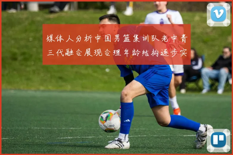 媒体人分析中国男篮集训队老中青三代融合展现合理年龄结构逐步实现换血