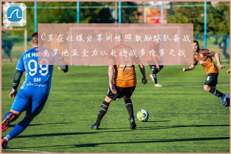 C罗在社媒分享训练照激励球队备战克罗地亚全力以赴迎战多伦多之战
