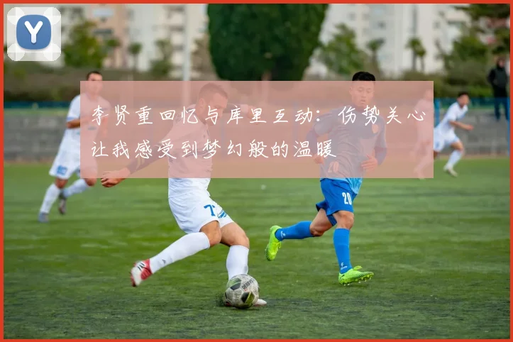 李贤重回忆与库里互动:伤势关心让我感受到梦幻般的温暖