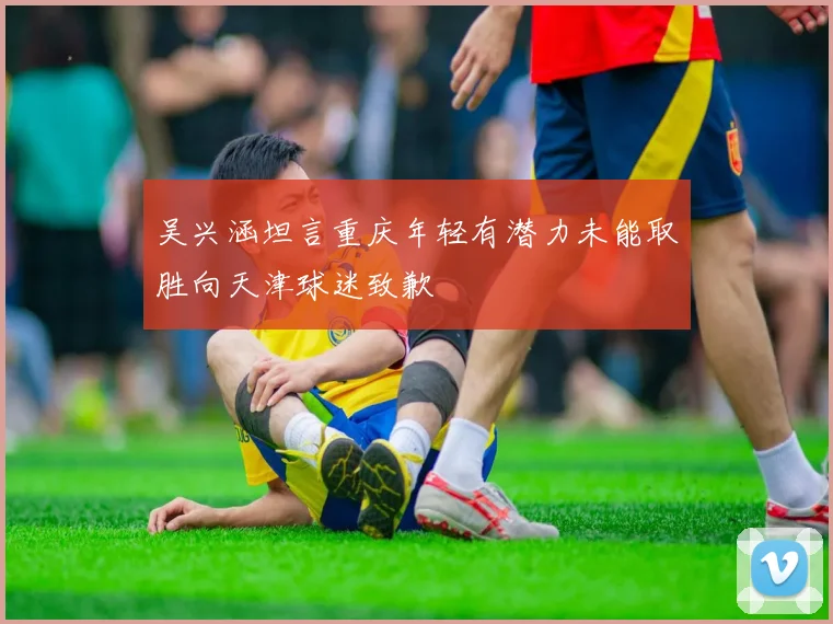 吴兴涵坦言重庆年轻有潜力未能取胜向天津球迷致歉