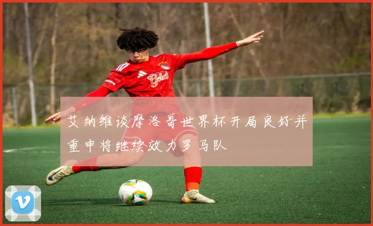 艾纳维谈摩洛哥世界杯开局良好并重申将继续效力罗马队