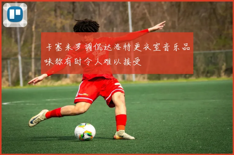 卡塞米罗调侃达洛特更衣室音乐品味称有时令人难以接受