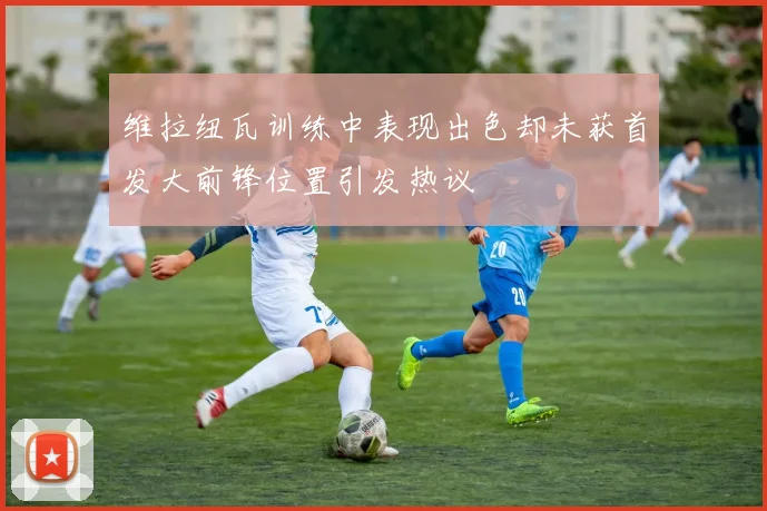 维拉纽瓦训练中表现出色却未获首发大前锋位置引发热议
