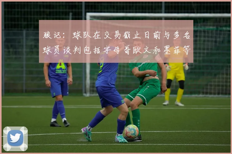 狼记：球队在交易截止日前与多名球员谈判包括字母哥欧文和墨菲等人