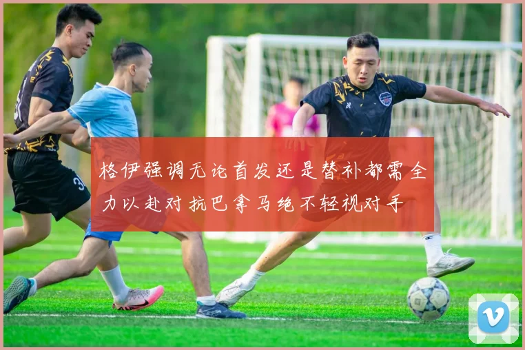 格伊强调无论首发还是替补都需全力以赴对抗巴拿马绝不轻视对手
