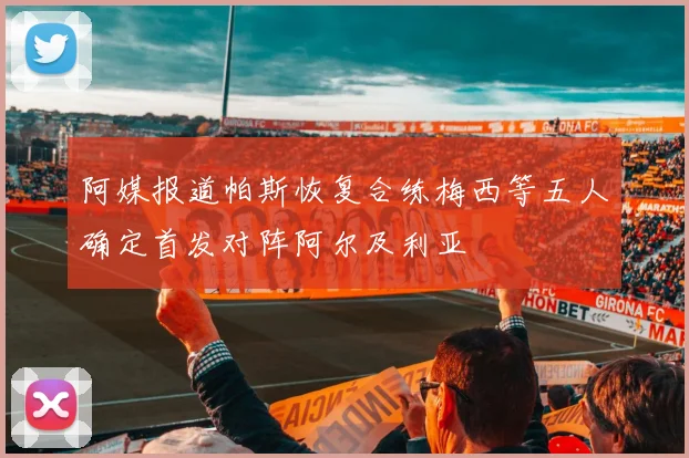 阿媒报道帕斯恢复合练梅西等五人确定首发对阵阿尔及利亚