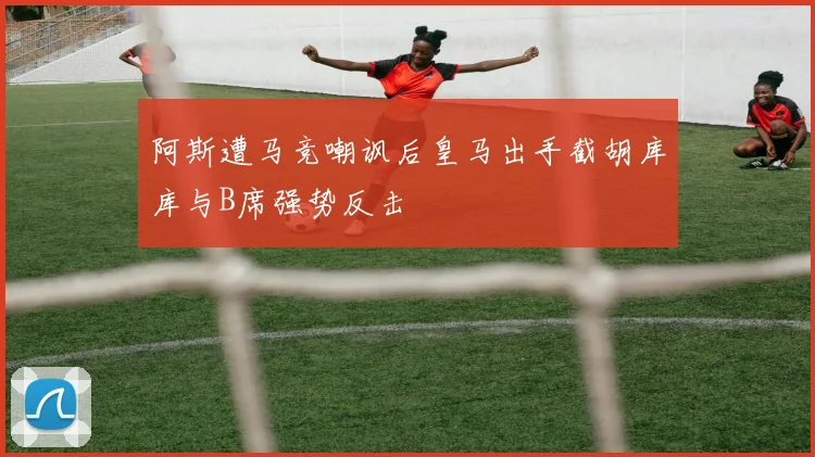 阿斯遭马竞嘲讽后皇马出手截胡库库与B席强势反击