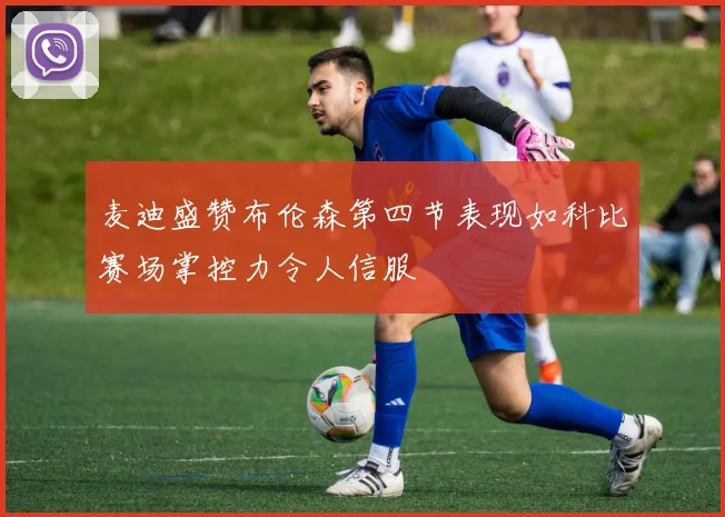 麦迪盛赞布伦森第四节表现如科比赛场掌控力令人信服