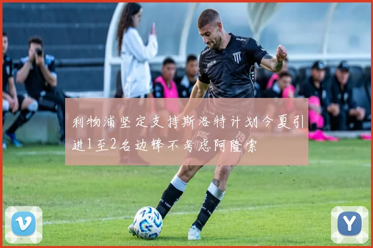 利物浦坚定支持斯洛特计划今夏引进1至2名边锋不考虑阿隆索