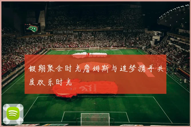 假期聚会时光詹姆斯与追梦携手共度欢乐时光