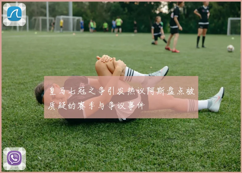 皇马七冠之争引发热议阿斯盘点被质疑的赛季与争议事件