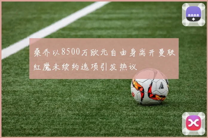 桑乔以8500万欧元自由身离开曼联红魔未续约选项引发热议