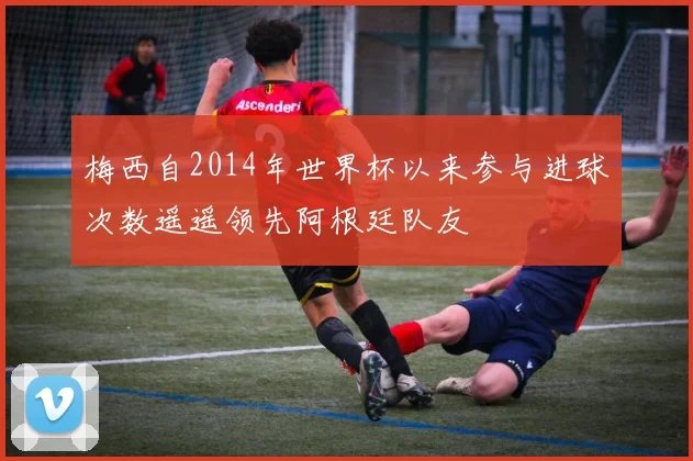 梅西自2014年世界杯以来参与进球次数遥遥领先阿根廷队友
