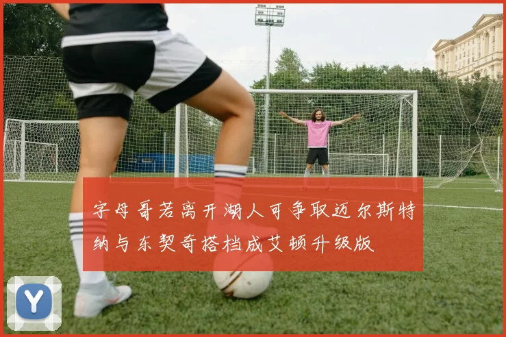 字母哥若离开湖人可争取迈尔斯特纳与东契奇搭档成艾顿升级版