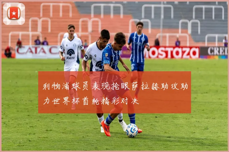 利物浦球员表现抢眼萨拉赫助攻助力世界杯首轮精彩对决