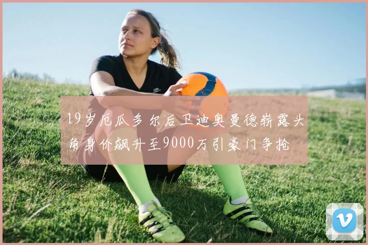 19岁厄瓜多尔后卫迪奥曼德崭露头角身价飙升至9000万引豪门争抢