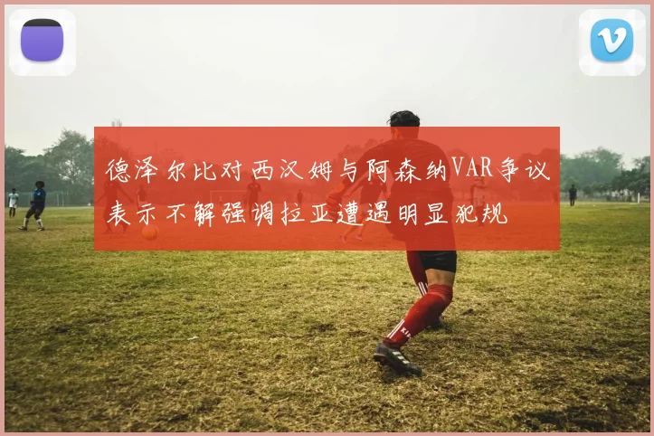 德泽尔比对西汉姆与阿森纳VAR争议表示不解强调拉亚遭遇明显犯规