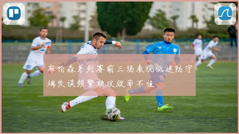 布伦森系列赛前三场表现低迷防守端失误频繁助攻效率不佳
