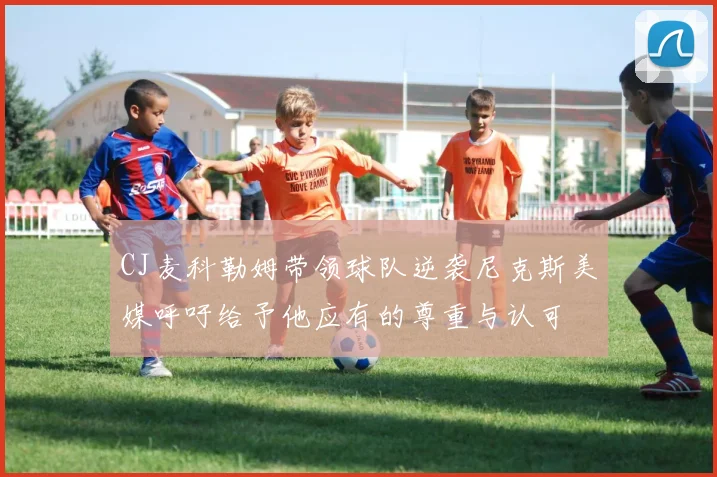CJ麦科勒姆带领球队逆袭尼克斯美媒呼吁给予他应有的尊重与认可