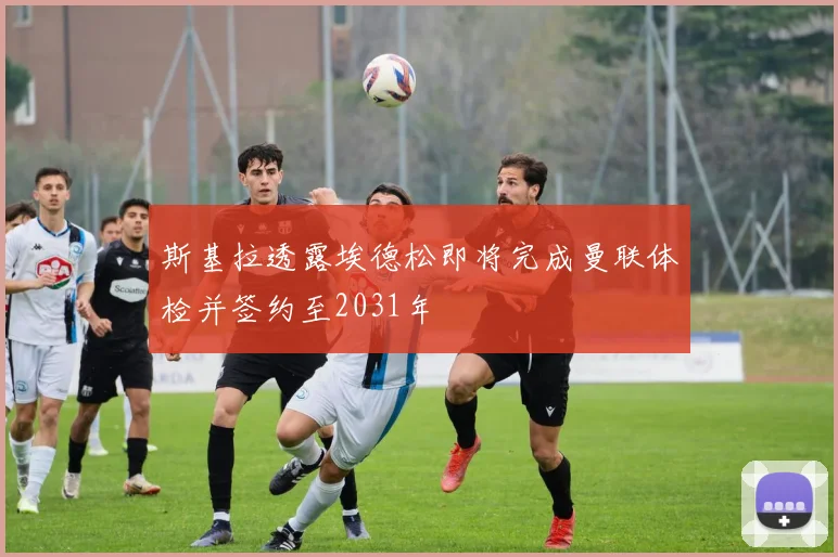 斯基拉透露埃德松即将完成曼联体检并签约至2031年