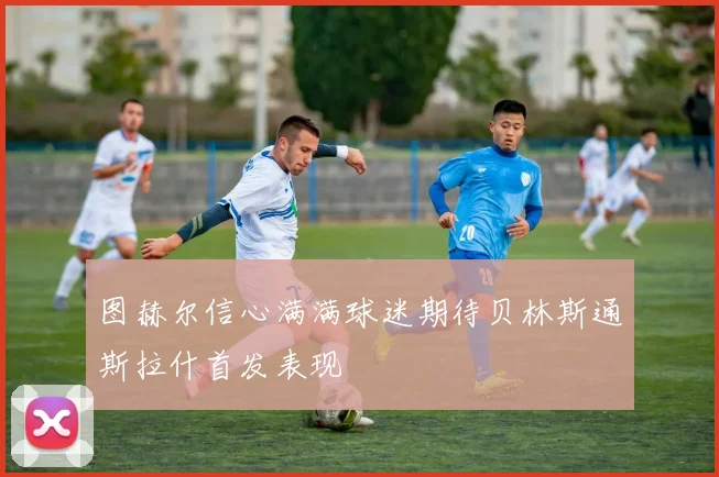 图赫尔信心满满球迷期待贝林斯通斯拉什首发表现