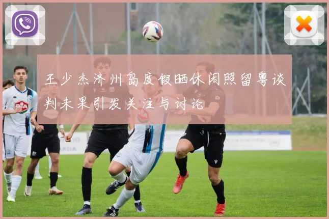 王少杰济州岛度假晒休闲照留粤谈判未果引发关注与讨论