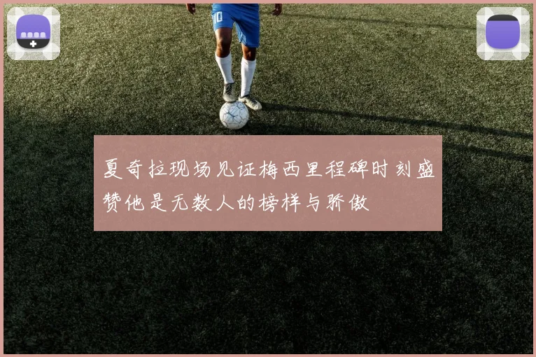 夏奇拉现场见证梅西里程碑时刻盛赞他是无数人的榜样与骄傲
