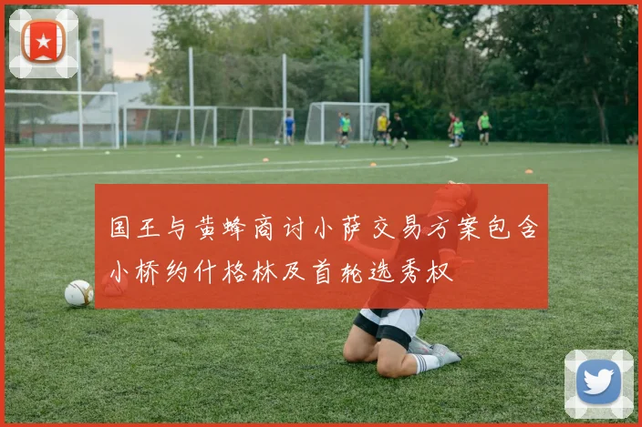 国王与黄蜂商讨小萨交易方案包含小桥约什格林及首轮选秀权