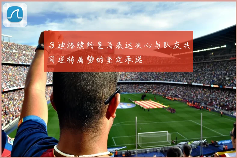 吕迪格续约皇马表达决心与队友共同逆转局势的坚定承诺