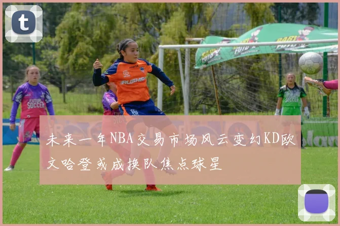 未来一年NBA交易市场风云变幻KD欧文哈登或成换队焦点球星