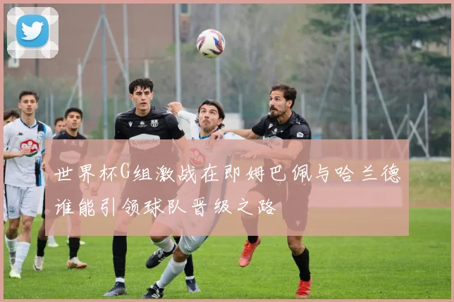 世界杯G组激战在即姆巴佩与哈兰德谁能引领球队晋级之路